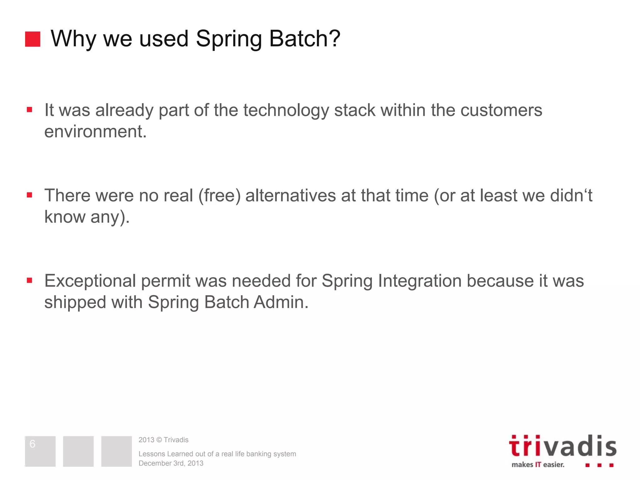 Why we used Spring Batch?
 It was already part of the technology stack within the customers
environment.
 There were no real (free) alternatives at that time (or at least we didn‘t
know any).
 Exceptional permit was needed for Spring Integration because it was
shipped with Spring Batch Admin.

6

2013 © Trivadis
Lessons Learned out of a real life banking system
December 3rd, 2013

 