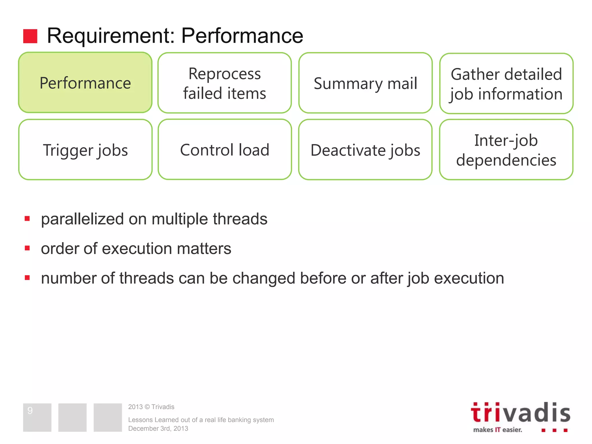 Requirement: Performance
Performance

Reprocess
failed items

Summary mail

Gather detailed
job information

Trigger jobs

Control load

Deactivate jobs

Inter-job
dependencies

 parallelized on multiple threads
 order of execution matters
 number of threads can be changed before or after job execution

9

2013 © Trivadis
Lessons Learned out of a real life banking system
December 3rd, 2013

 