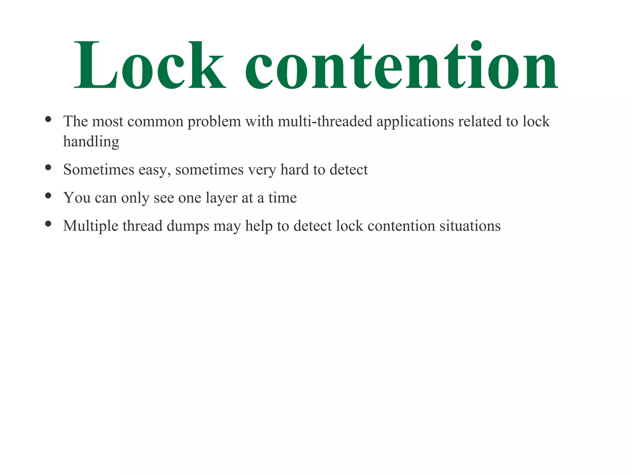 Lock contention
The most common problem with multi-threaded applications related to lock
handling
Sometimes easy, sometimes very hard to detect
You can only see one layer at a time
Multiple thread dumps may help to detect lock contention situations
 
