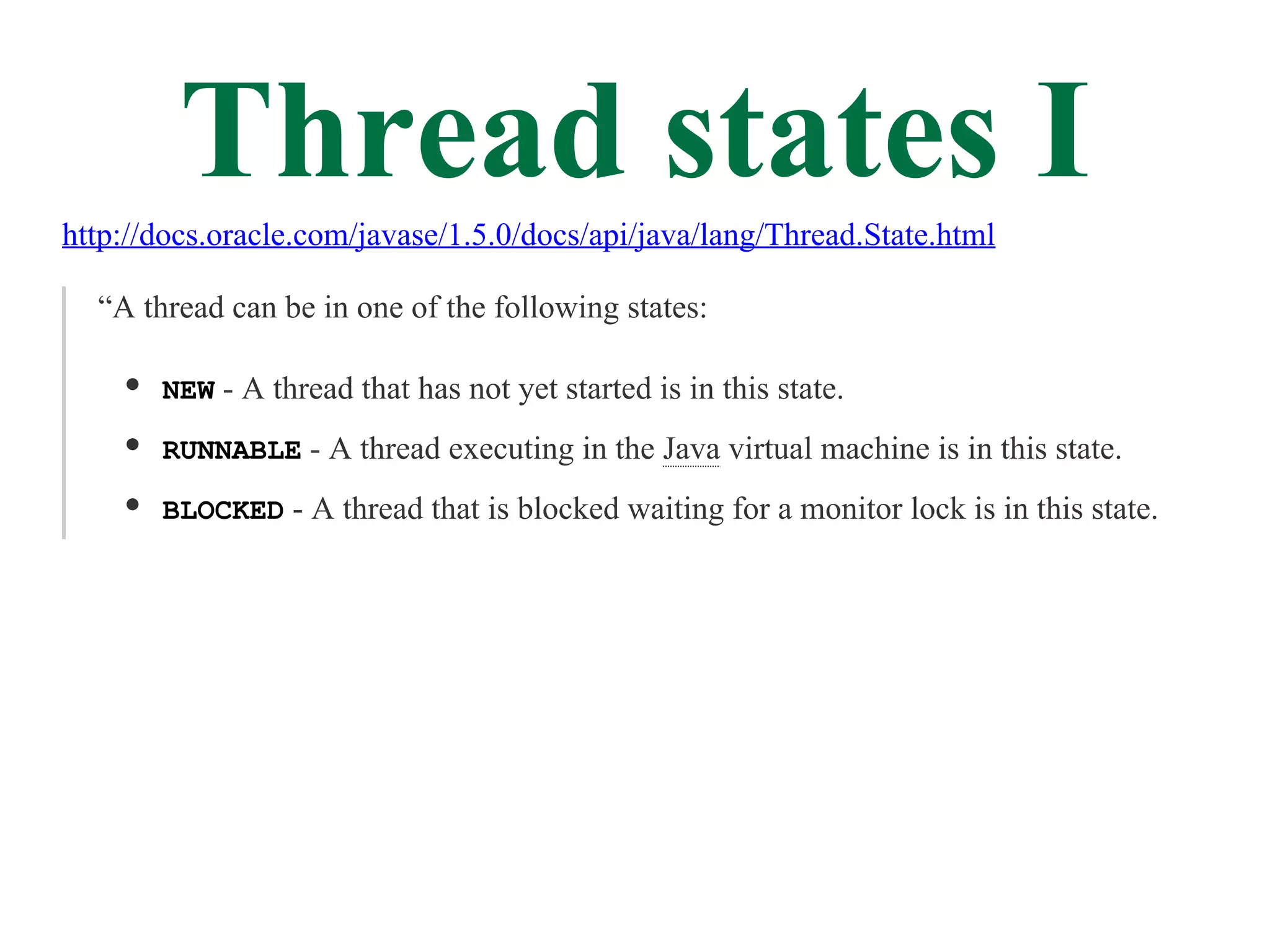Thread states I
http://docs.oracle.com/javase/1.5.0/docs/api/java/lang/Thread.State.html

  “A thread can be in one of the following states:

       NEW - A thread that has not yet started is in this state.

       RUNNABLE - A thread executing in the Java virtual machine is in this state.

       BLOCKED - A thread that is blocked waiting for a monitor lock is in this state.
 