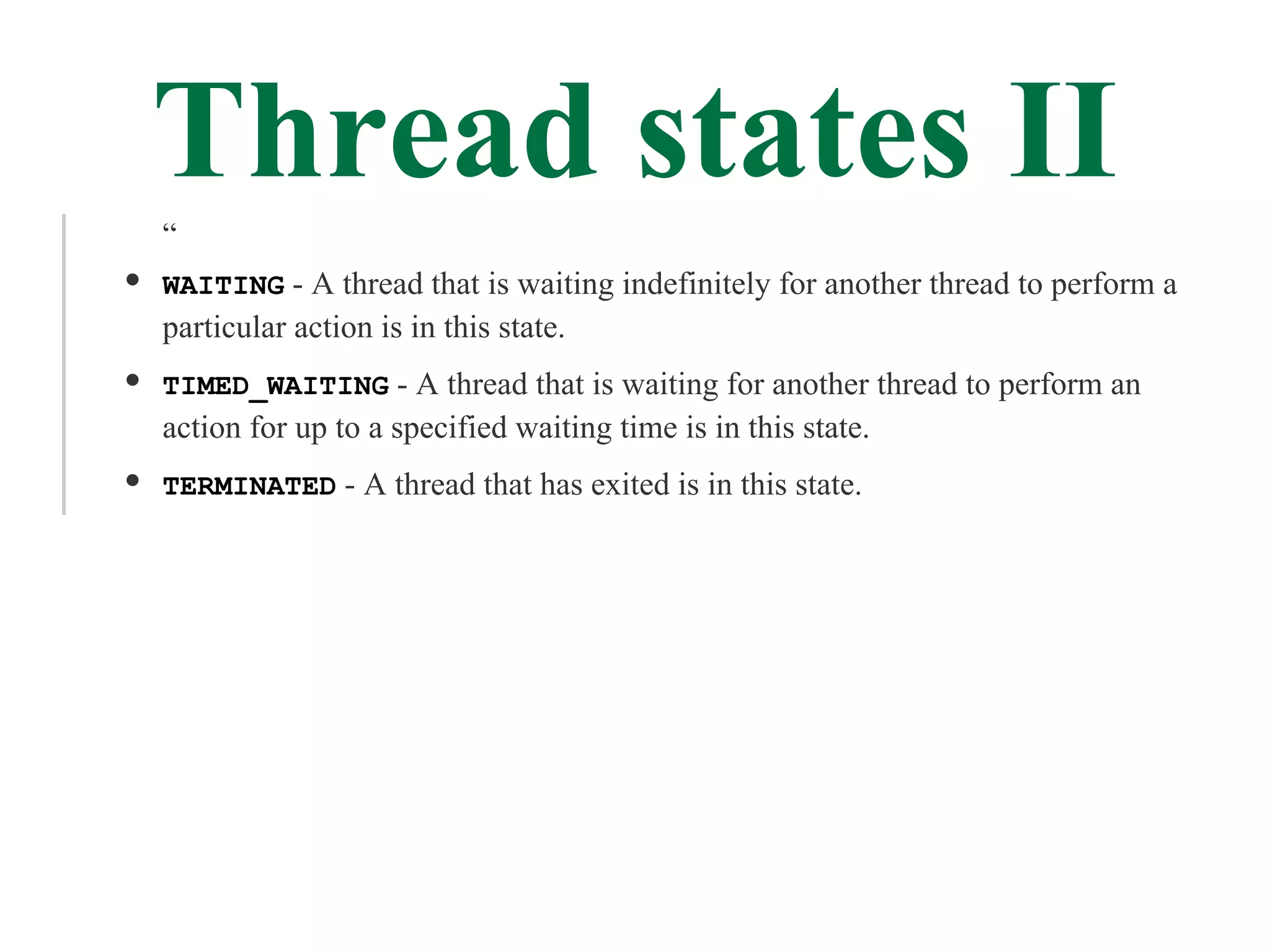 Thread states II
“
WAITING - A thread that is waiting indefinitely for another thread to perform a
particular action is in this state.
TIMED_WAITING - A thread that is waiting for another thread to perform an
action for up to a specified waiting time is in this state.
TERMINATED - A thread that has exited is in this state.
 