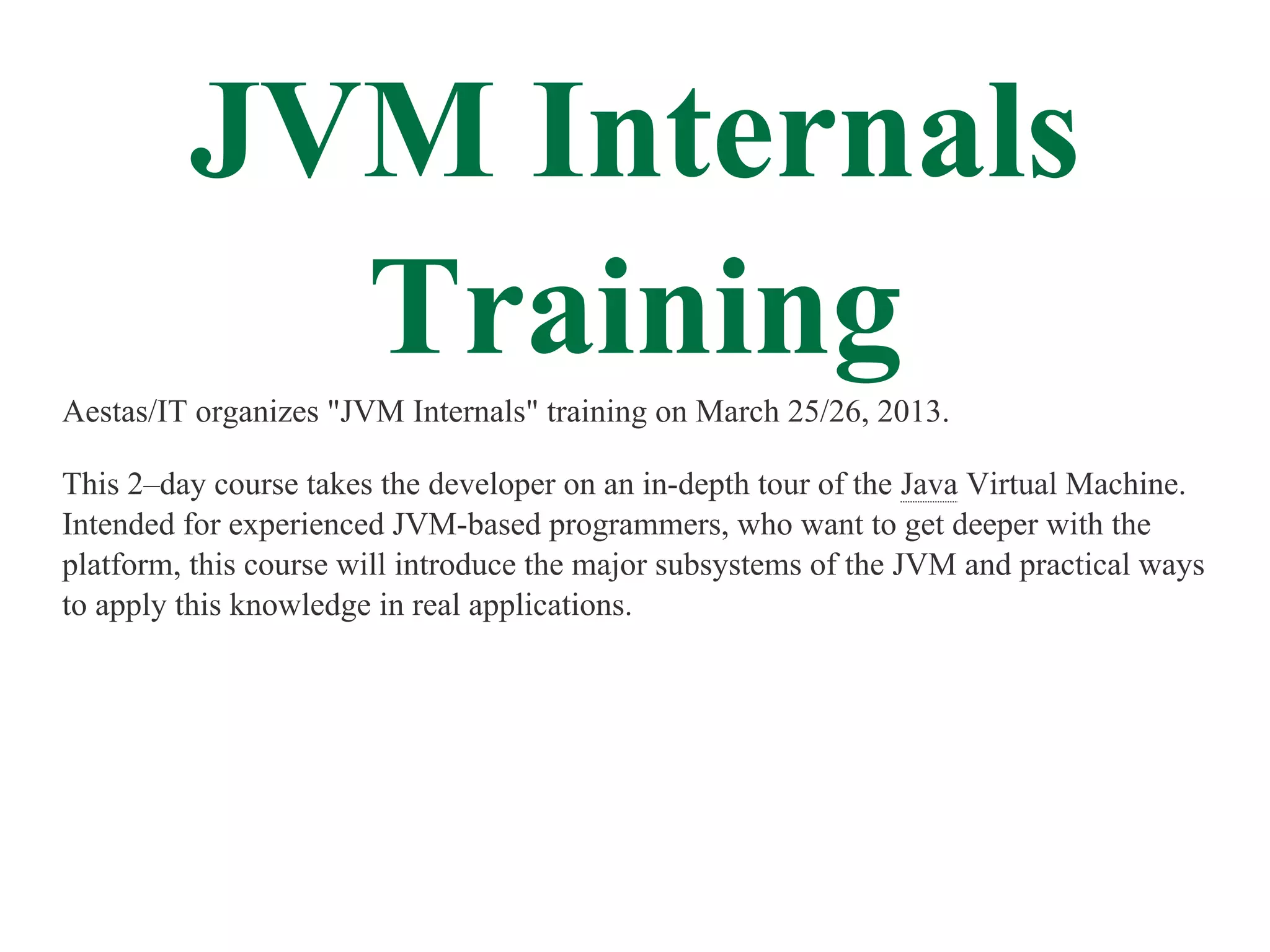 JVM Internals
           Training
Aestas/IT organizes "JVM Internals" training on March 25/26, 2013.

This 2–day course takes the developer on an in-depth tour of the Java Virtual Machine.
Intended for experienced JVM-based programmers, who want to get deeper with the
platform, this course will introduce the major subsystems of the JVM and practical ways
to apply this knowledge in real applications.
 