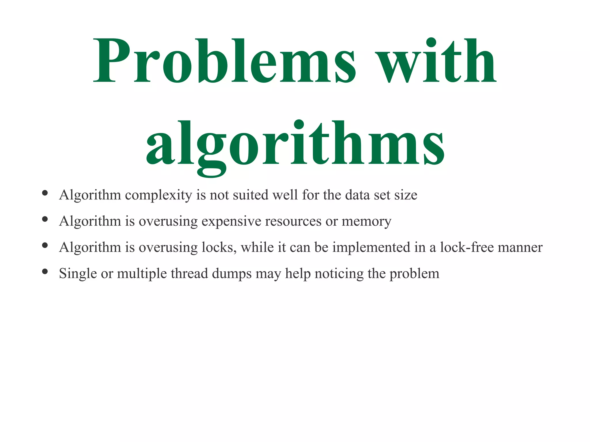 Problems with
      algorithms
Algorithm complexity is not suited well for the data set size
Algorithm is overusing expensive resources or memory
Algorithm is overusing locks, while it can be implemented in a lock-free manner
Single or multiple thread dumps may help noticing the problem
 