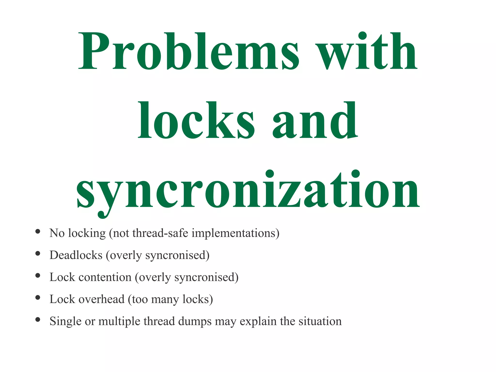 Problems with
      locks and
    syncronization
No locking (not thread-safe implementations)
Deadlocks (overly syncronised)
Lock contention (overly syncronised)
Lock overhead (too many locks)
Single or multiple thread dumps may explain the situation
 