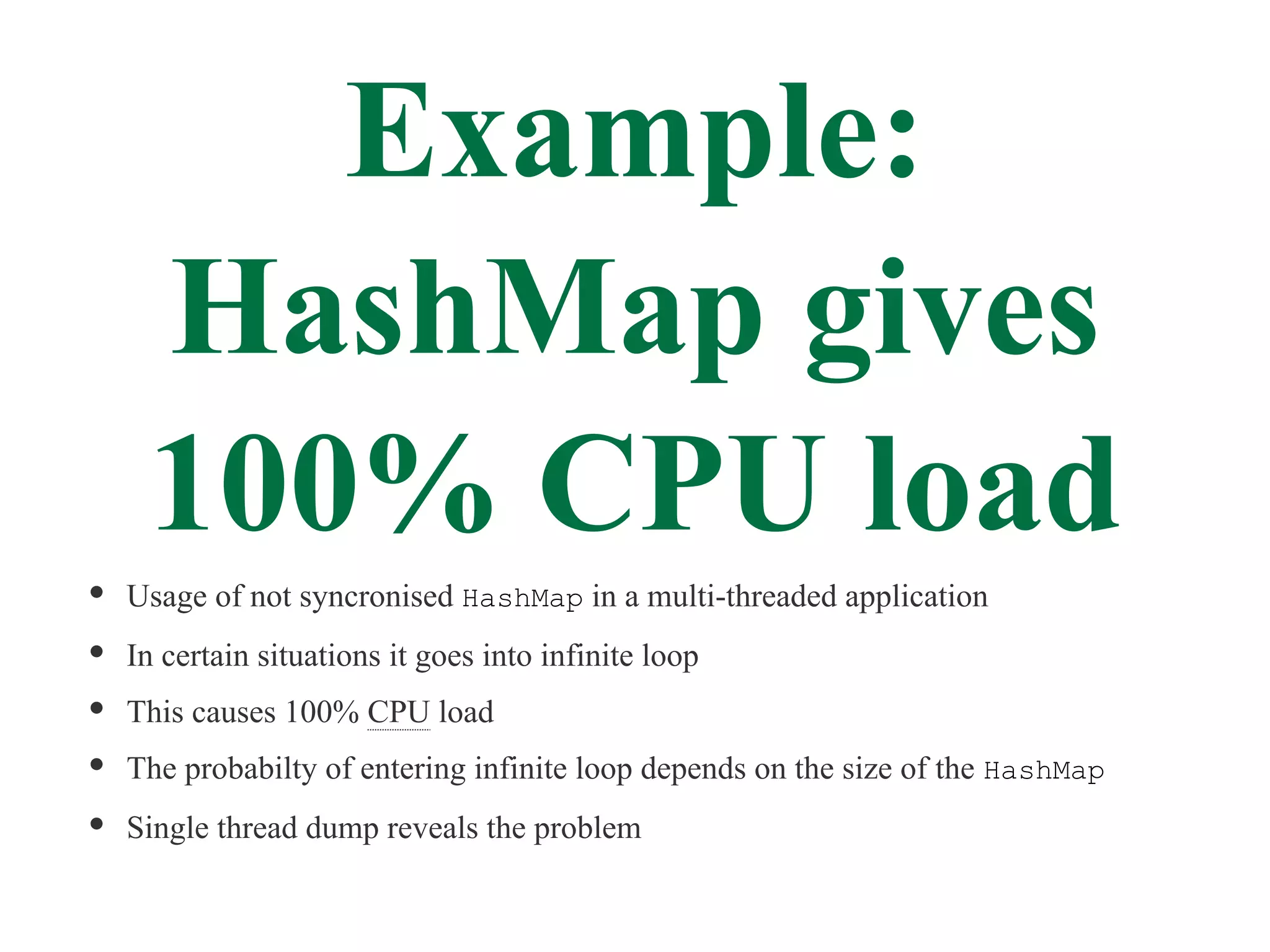 Example:
 HashMap gives
 100% CPU load
Usage of not syncronised HashMap in a multi-threaded application
In certain situations it goes into infinite loop
This causes 100% CPU load
The probabilty of entering infinite loop depends on the size of the HashMap
Single thread dump reveals the problem
 