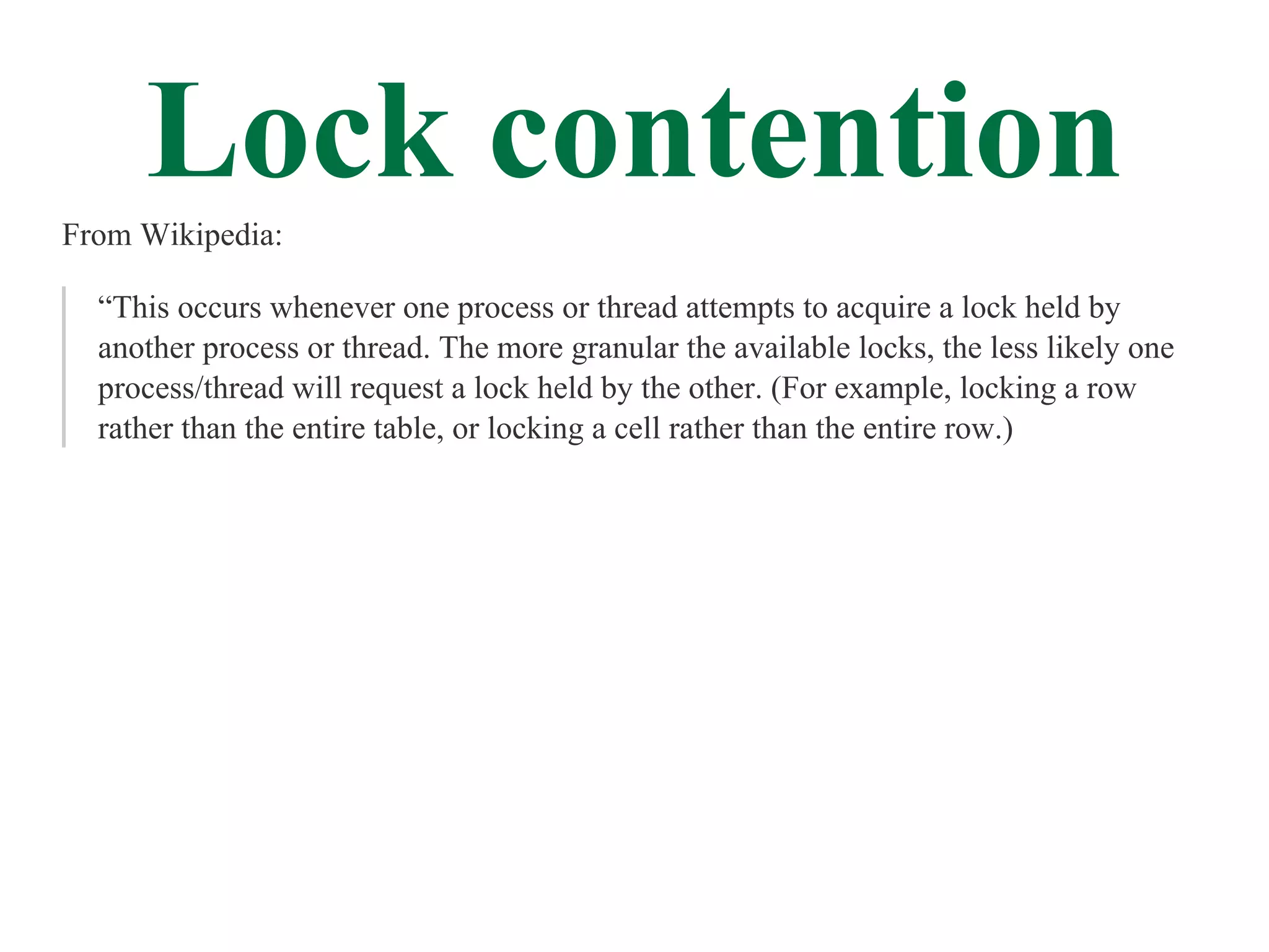 Lock contention
From Wikipedia:

  “This occurs whenever one process or thread attempts to acquire a lock held by
  another process or thread. The more granular the available locks, the less likely one
  process/thread will request a lock held by the other. (For example, locking a row
  rather than the entire table, or locking a cell rather than the entire row.)
 