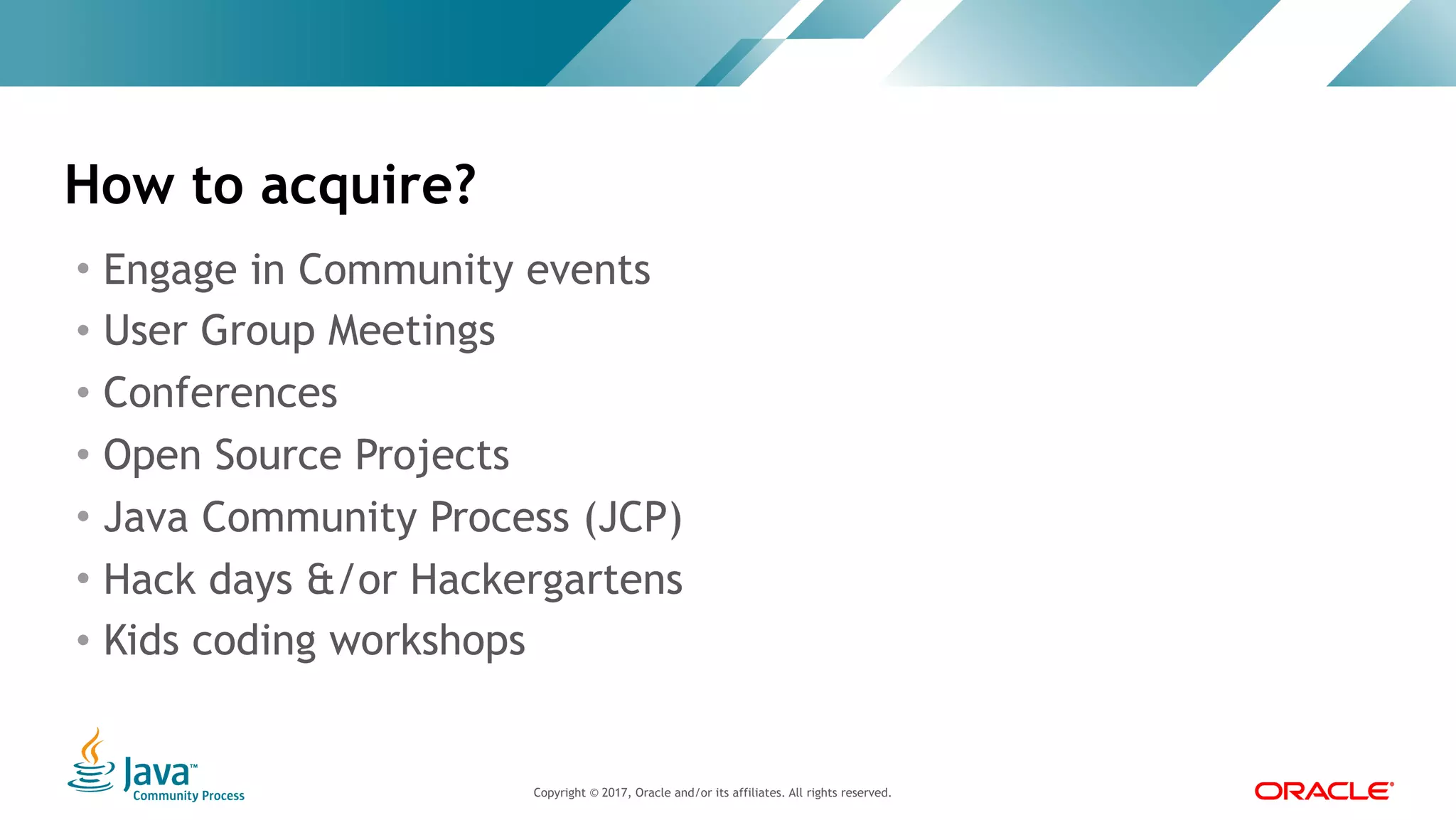 Copyright © 2017, Oracle and/or its affiliates. All rights reserved. |Copyright © 2017, Oracle and/or its affiliates. All rights reserved.
• Engage in Community events
• User Group Meetings
• Conferences
• Open Source Projects
• Java Community Process (JCP)
• Hack days &/or Hackergartens
• Kids coding workshops
How to acquire?
 