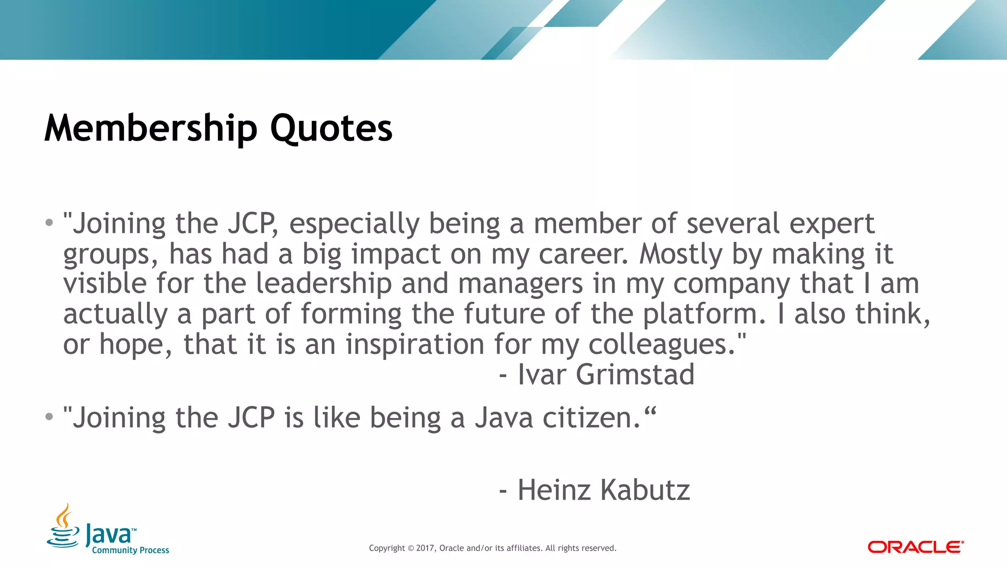 Copyright © 2017, Oracle and/or its affiliates. All rights reserved. |Copyright © 2017, Oracle and/or its affiliates. All rights reserved.
• "Joining the JCP, especially being a member of several expert
groups, has had a big impact on my career. Mostly by making it
visible for the leadership and managers in my company that I am
actually a part of forming the future of the platform. I also think,
or hope, that it is an inspiration for my colleagues." 
- Ivar Grimstad
• "Joining the JCP is like being a Java citizen.“
 
- Heinz Kabutz
Membership Quotes
 