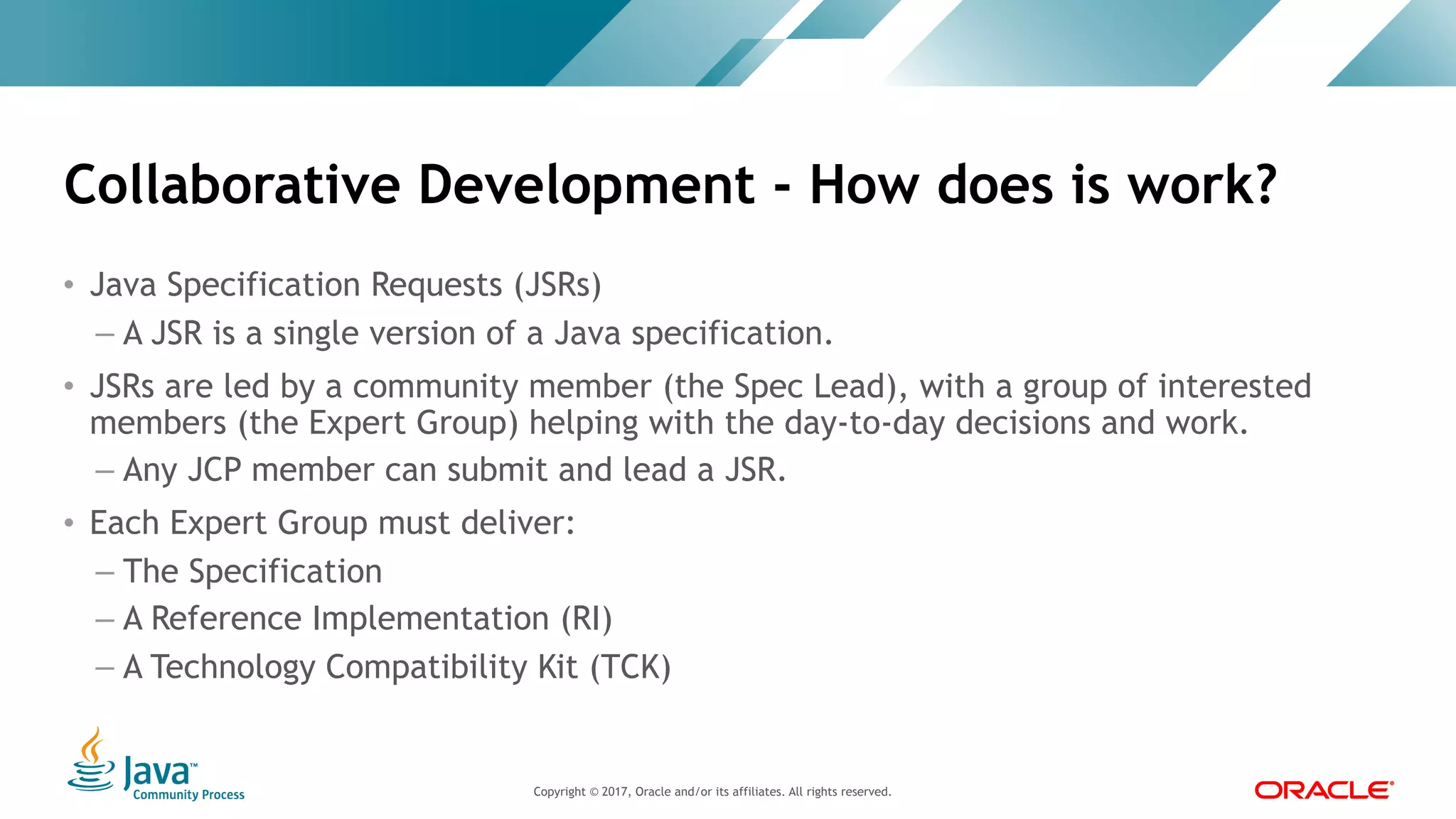 Copyright © 2017, Oracle and/or its affiliates. All rights reserved. |Copyright © 2017, Oracle and/or its affiliates. All rights reserved.
• Java Specification Requests (JSRs)
– A JSR is a single version of a Java specification.
• JSRs are led by a community member (the Spec Lead), with a group of interested
members (the Expert Group) helping with the day-to-day decisions and work.
– Any JCP member can submit and lead a JSR.
• Each Expert Group must deliver:
– The Specification
– A Reference Implementation (RI)
– A Technology Compatibility Kit (TCK)
Collaborative Development - How does is work?
 