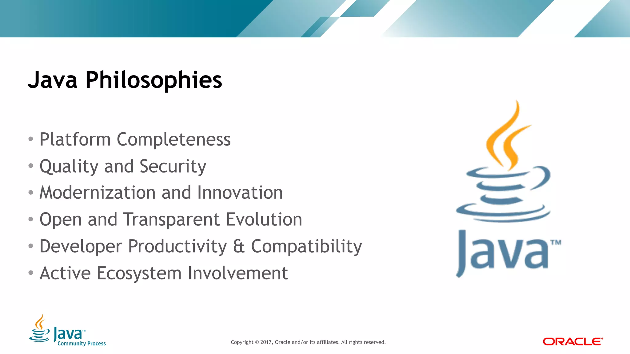 Copyright © 2017, Oracle and/or its affiliates. All rights reserved. |Copyright © 2017, Oracle and/or its affiliates. All rights reserved.
• Platform Completeness
• Quality and Security
• Modernization and Innovation
• Open and Transparent Evolution
• Developer Productivity & Compatibility
• Active Ecosystem Involvement
Java Philosophies
 