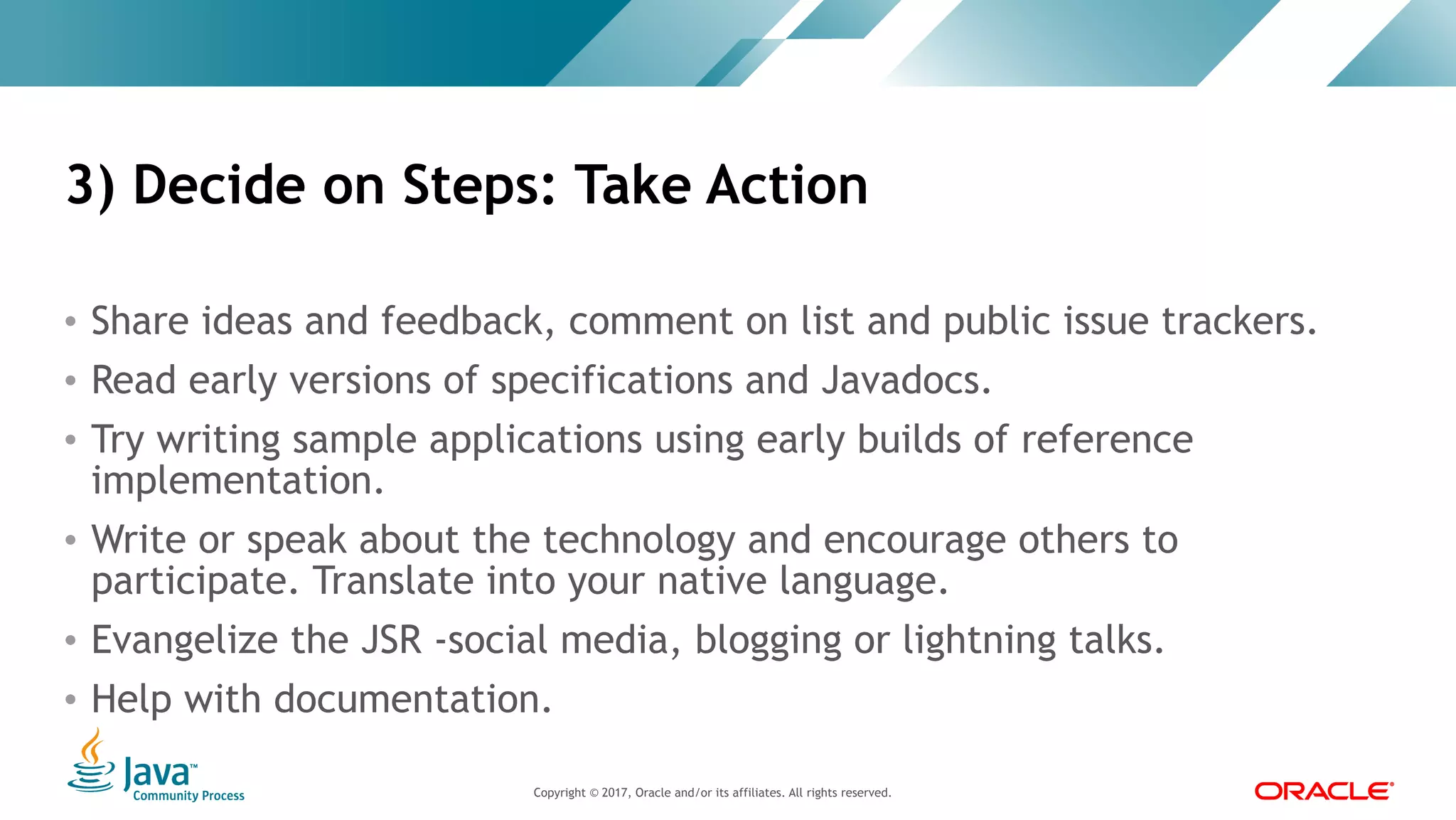 Copyright © 2017, Oracle and/or its affiliates. All rights reserved. |Copyright © 2017, Oracle and/or its affiliates. All rights reserved.
• Share ideas and feedback, comment on list and public issue trackers.
• Read early versions of specifications and Javadocs.
• Try writing sample applications using early builds of reference
implementation.
• Write or speak about the technology and encourage others to
participate. Translate into your native language.
• Evangelize the JSR -social media, blogging or lightning talks.
• Help with documentation.
3) Decide on Steps: Take Action
 