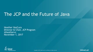 Copyright © 2017, Oracle and/or its affiliates. All rights reserved.
The JCP and the Future of Java
Heather VanCura
Director & Chair, JCP Program
@heathervc
November 1, 2017
 