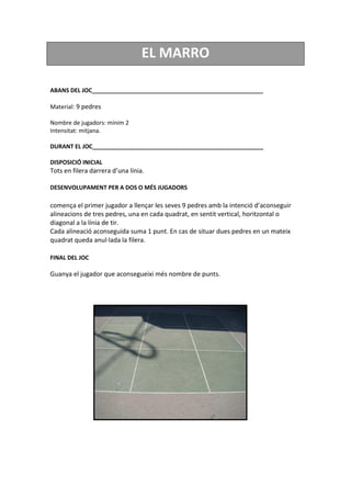 EL MARRO
ABANS DEL JOC_____________________________________________________
Material: 9 pedres
Nombre de jugadors: mínim 2
Intensitat: mitjana.
DURANT EL JOC_____________________________________________________
DISPOSICIÓ INICIAL
Tots en filera darrera d’una línia.
DESENVOLUPAMENT PER A DOS O MÉS JUGADORS
comença el primer jugador a llençar les seves 9 pedres amb la intenció d’aconseguir
alineacions de tres pedres, una en cada quadrat, en sentit vertical, horitzontal o
diagonal a la línia de tir.
Cada alineació aconseguida suma 1 punt. En cas de situar dues pedres en un mateix
quadrat queda anul·lada la filera.
FINAL DEL JOC
Guanya el jugador que aconsegueixi més nombre de punts.
 