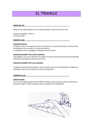 EL TRIANGLE
ABANS DEL JOC_____________________________________________________
Material: tres pedres planes ( o tres soles de sabata) i un guix per marcar terra.
Nombre de jugadors: mínim 2
Intensitat: baixa.
DURANT EL JOC_____________________________________________________
DISPOSICIÓ INICIAL
Es dibuixa a terra un triangle com el de la il·lustració. A una passa de la base, es marca la línia
de IIançament més o menys a 2 metres de distància.
S' estableixen torns i els jugadors es disposen darrere la línia.
DESENVOLUPAMENT PER A DOS JUGADORS
Cada jugador, al seu torn, llança les tres pedres. Se sumen totes les puntuacions aconseguides.
Guanya qui aconsegueix més punts que I'altre.
DESENVOLUPAMENT PER A UN JUGADOR
El jugador té igualment tres pedres o soles de sabata i per tant tres llançaments. L’objectiu és
aconseguir sumar més de 10 punts en els tres llançaments.
DESPRÉS DEL JOC___________________________________________________
OBSERVACIONS
En el cas que estiguin jugant nens de diferents edats, es pot proposar canviar la distancia de
llançament segons I'edat. D’aquesta manera s’equilibren les possibilitats
 