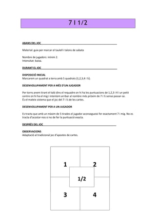 7 I 1/2
ABANS DEL JOC_____________________________________________________
Material: guix per marcar el taulell i talons de sabata
Nombre de jugadors: mínim 2.
Intensitat: baixa.
DURANT EL JOC_____________________________________________________
DISPOSICIÓ INICIAL
Marcarem un quadrat a terra amb 5 quadrats (1,2,3,4 i ½).
DESENVOLUPAMENT PER A MÉS D’UN JUGADOR
Per torns anem tirant el taló dins el requadre on hi ha les puntuacions de 1,2,3 i 4 i un petit
centre on hi ha el mig i intentem arribar al nombre més pròxim de 7 i ½ sense passar-se.
És el mateix sistema que el joc del 7 i ½ de les cartes.
DESENVOLUPAMENT PER A UN JUGADOR
Es tracta que amb un màxim de 5 tirades el jugador aconsegueixi fer exactament 7 i mig. No es
tracta d’acostar-nos si no de fer la puntuació exacta.
DESPRÉS DEL JOC___________________________________________________
OBSERVACIONS
Adaptació al tradicional joc d’apostes de cartes.
1 2
3 4
1/2
 