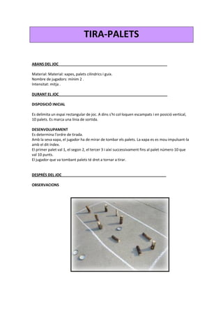 TIRA-PALETS
ABANS DEL JOC_____________________________________________________
Material: Material: xapes, palets cilíndrics i guix.
Nombre de jugadors: mínim 2 .
Intensitat: mitja .
DURANT EL JOC_____________________________________________________
DISPOSICIÓ INICIAL
Es delimita un espai rectangular de joc. A dins s'hi col·loquen escampats i en posició vertical,
10 palets. Es marca una línia de sortida.
DESENVOLUPAMENT
Es determina l'ordre de tirada.
Amb la seva xapa, el jugador ha de mirar de tombar els palets. La xapa es es mou impulsant-la
amb el dit índex.
El primer palet val 1, el segon 2, el tercer 3 i així successivament fins al palet número 10 que
val 10 punts.
El jugador que va tombant palets té dret a tornar a tirar.
DESPRÉS DEL JOC___________________________________________________
OBSERVACIONS
 