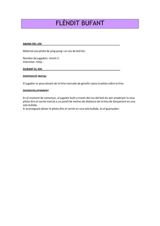 FLÈNDIT BUFANT
ABANS DEL JOC_____________________________________________________
Material:una pilota de ping pong i un cos de boli bic.
Nombre de jugadors: mínim 2.
Intensitat: mitja .
DURANT EL JOC_____________________________________________________
DISPOSICIÓ INICIAL
El jugador es posa davant de la línia marcada de genolls i posa la pilota sobre la línia
DESENVOLUPAMENT
En el moment de començar, el jugador bufa a través del cos del boli bic per empènyer la seva
pilota dins el cercle marcat a un parell de metres de distància de la línia de llançament en una
sola bufada.
Si aconsegueix deixar la pilota dins el cercle en una sola bufada, és el guanyador.
 