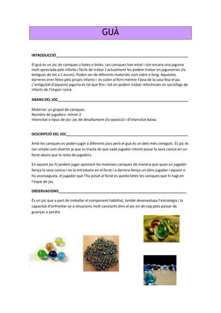 GUÀ
INTRODUCCIÓ_________________________________________________________________
El guà és un joc de caniques o bales o boles. Les caniques han estat i són encara una joguina
molt apreciada pels infants i fàcils de trobar ( actualment les podem trobar en joguineries i/o
botigues de tot a 1 euros). Poden ser de diferents materials com vidre o fang. Aquestes
darreres eren fetes pels propis infants i es coïen al forn mentre l’àvia de la casa feia el pa.
L’antiguitat d’aquesta joguina és tal que fins i tot en podem trobar referències en sarcòfags de
infants de l’imperi romà.
ABANS DEL JOC________________________________________________________________
Material: un grapat de caniques.
Nombre de jugadors: mínim 2
Intensitat o tipus de joc: joc de desafiament i/o oposició i d’intensitat baixa.
DESCRIPCIÓ DEL JOC____________________________________________________________
Amb les caniques es poden jugar a diferents jocs però el guà és un dels més coneguts. És joc és
tan simple com divertit ja que es tracta de que cada jugador intenti posar la seva canica en un
forat abans que la resta de jugadors.
En aquest joc hi podem jugar apostant les mateixes caniques de manera que quan un jugador
llença la seva canica i no la introdueix en el forat i a darrera llença un altre jugador i aquest si
ho aconsegueix, el jugador que l’ha posat al forat es queda totes les caniques que hi hagi en
l’espai de joc.
OBSERVACIONS_______________________________________________________________
És un joc que a part de treballar el component habilitat, també desenvolupa l’estratègia i la
capacitat d’enfrontar-se a situacions molt canviants dins el joc on de cop pots passar de
guanyar a perdre
 