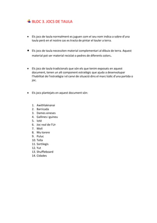 BLOC 3. JOCS DE TAULA
 Els jocs de taula normalment es juguen com el seu nom indica a sobre d’una
taula però en el nostre cas es tracta de pintar el tauler a terra.
 Els jocs de taula necessiten material complementari al dibuix de terra. Aquest
material pot ser material reciclat o pedres de diferents colors.
 Els jocs de taula tradicionals que són els que tenim exposats en aquest
document, tenen un alt component estratègic que ajuda a desenvolupar
l’habilitat de l’estratègia i el canvi de situació dins el marc lúdic d’una partida o
joc.
 Els jocs plantejats en aquest document són:
1. Awithlaknanai
2. Barricada
3. Dames xineses
4. Gallines i guineu
5. Ioté
6. Joc real de l’Ur
7. Molí
8. Mu torere
9. Puluc
10. Tella
11. Sortilegis
12. Yut
13. Shuffleboard
14. Cidades
 