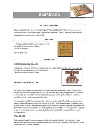 BARRICADA
DE QUÈ EL CONEIXEM?
Aquest joc és conegut des de finals de segle XVIII ( any 1890) a Alemanya tot i que no es va
popularitzar fins a principis de segle XX a Europa i Amèrica. La marca Ravensburger va ser qui
va popularitzar aquest joc en els anys 60’.
MATERIAL
4 fitxes de cada color ( blau,vermell,groc i verd)
Un taulell tal com mostra el dibuix.
Un dau de sis cares.
A partir de 6 anys
COM S’HI JUGA?
DISPOSICIÓ INICIAL DEL JOC
La disposició inicial de les fitxes és la que mostra el següent dibuix on cal tenir en compte que
les fitxes de color groguenc són les barricades.
Cada jugador té un color de fitxes.
DESENVOLUPAMENT DEL JOC
Per torns, cada jugador llança el dau i fa avançar una de les seves fitxes tantes caselles com
indiqui la puntuació obtinguda del dau. Un cop llançat el dau, el jugador pot decidir no moure
la puntuació que ha sortit si no li convé.Les fitxes poden enfilar qualsevol camí i , si convé,
també retrocedir, però sempre en línia recta.
Les barricades ( les 11 fitxes de color diferent) no es poden saltar ( fan de barrera),però si un
jugador cau just al damunt d’una, pot canviar-la de lloc i situar-la a qualsevol casella del tauler
que no estigui ocupada, tret de la primera fila horitzontal i la casella d’arribada.Es pot saltar per
damunt de qualsevol casella dels oponents o pròpia.Quan una fitxa cau en una casella ocupada,
la que hi havia ha de tornar a la casella de sortida. No hi pot haber mai dues fitxes en una
mateixa casella.
FINAL DEL JOC
Guanya aquell jugador que aconsegueix arribar a la casella final amb totes les seves fitxes.
També hi ha la versió en que guanya aquell jugador que sigui el primer en fer arribar una de les
seves fitxes a la casella d’arribada.
 
