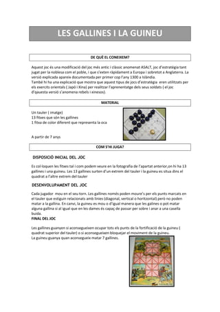 LES GALLINES I LA GUINEU
DE QUÈ EL CONEIXEM?
Aquest joc és una modificació del joc més antic i clàssic anomenat ASALT, joc d’estratègia tant
jugat per la noblesa com el poble, i que s’exten ràpidament a Europa i sobretot a Anglaterra. La
versió explicada apareix documentada per primer cop l’any 1300 a Islàndia.
També hi ha una explicació que mostra que aquest tipus de jocs d’estratègia eren utilitzats per
els exercits orientals ( Japó i Xina) per realitzar l’aprenentatge dels seus soldats ( el joc
d’qauesta versió s’anomena rebels i xinesos).
MATERIAL
Un tauler ( imatge)
13 fitxes que són les gallines
1 fitxa de color diferent que representa la oca
A partir de 7 anys
COM S’HI JUGA?
DISPOSICIÓ INICIAL DEL JOC
Es col·loquen les fitxes tal i com podem veure en la fotografia de l’apartat anterior,on hi ha 13
gallines i una guineu. Les 13 gallines surten d’un extrem del tauler i la guineu es situa dins el
quadrat a l’altre extrem del tauler
DESENVOLUPAMENT DEL JOC
Cada jugador mou en el seu torn. Les gallines només poden moure’s per els punts marcats en
el tauler que estiguin relacionats amb linies (diagonal, vertical o horitzontal) però no poden
matar a la gallina. En canvi, la guineu es mou o d’igual manera que les galines o pot matar
alguna gallina si al igual que en les dames és capaç de passar per sobre i anar a una casella
buida.
FINAL DEL JOC
Les gallines guanyen si aconsegueixen ocupar tots els punts de la fortificació de la guineu (
quadrat superior del tauler) o si aconsegueixen bloquejar el moviment de la guineu.
La guineu guanya quan aconsegueix matar 7 gallines.
 