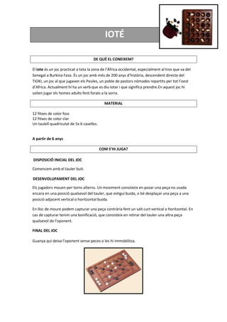 IOTÉ
DE QUÈ EL CONEIXEM?
El iote és un joc practicat a tota la zona de l’Àfrica occidental, especialment al tros que va del
Senegal a Burkina Faso. És un joc amb més de 200 anys d’història, descendent directe del
TIOKI, un joc al que jugaven els Peules, un poble de pastors nòmades repartits per tot l’oest
d’Africa. Actualment hi ha un verb que es diu iotar i que significa prendre.En aquest joc hi
solien jugar els homes adults fent forats a la sorra.
MATERIAL
12 fitxes de color fosc
12 fitxes de color clar
Un taulell quadriculat de 5x 6 caselles.
A partir de 6 anys
COM S’HI JUGA?
DISPOSICIÓ INICIAL DEL JOC
Comencem amb el tauler buit.
DESENVOLUPAMENT DEL JOC
Els jugadors mouen per torns alterns. Un moviment consisteix en posar una peça no usada
encara en una posició qualsevol del tauler, que estigui buida, o bé desplaçar una peça a una
posició adjacent vertical o horitzontal buida.
En lloc de moure podem capturar una peça contrària fent un salt curt vertical o horitzontal. En
cas de capturar tenim una bonificació, que consisteix en retirar del tauler una altra peça
qualsevol de l’oponent.
FINAL DEL JOC
Guanya qui deixa l’oponent sense peces o les hi immobilitza.
 