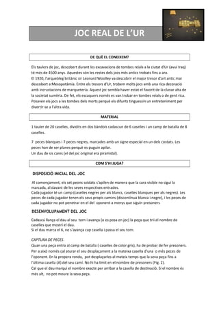 JOC REAL DE L’UR
DE QUÈ EL CONEIXEM?
Els taulers de joc, descobert durant les excavacions de tombes reials a la ciutat d'Ur (avui Iraq)
té més de 4500 anys. Aquestes són les restes dels jocs més antics trobats fins a ara.
El 1920, l'arqueòleg britànic sir Leonard Woolley va descobrir el major tresor d'art antic mai
descobert a Mesopotàmia. Entre els tresors d'Ur, trobem molts jocs amb una rica decoració
amb incrustacions de marqueteria. Aquest joc sembla haver estat el favorit de la classe alta de
la societat sumèria. De fet, els escaquers només es van trobar en tombes reials o de gent rica.
Posaven els jocs a les tombes dels morts perquè els difunts tinguessin un entreteniment per
divertir-se a l'altra vida.
MATERIAL
1 tauler de 20 caselles, dividits en dos bàndols cadascun de 6 caselles i un camp de batalla de 8
caselles.
7 peces blanques i 7 peces negres, marcades amb un signe especial en un dels costats. Les
peces han de ser planes perquè es puguin apilar.
Un dau de sis cares (el del joc original era piramidal).
COM S’HI JUGA?
DISPOSICIÓ INICIAL DEL JOC
Al començament, els set peons soldats s'apilen de manera que la cara visible no sigui la
marcada, al davant de les seves respectives entrades.
Cada jugador té un camp (caselles negres per als blancs, caselles blanques per als negres). Les
peces de cada jugador tenen els seus propis camins (discontínua blanca i negre), i les peces de
cada jugador no pot penetrar en el del oponent a menys que siguin presoners
DESENVOLUPAMENT DEL JOC
Cadascú llança el dau al seu torn i avança (o es posa en joc) la peça que trii el nombre de
caselles que mostri el dau.
Si el dau marca el 6, no s’avança cap casella i passa el seu torn.
CAPTURA DE PECES
Quan una peça entra al camp de batalla ( caselles de color gris), ha de probar de fer presoners.
Per a això només cal aturar el seu desplaçament a la mateixa casella d’una o més peces de
l’oponent. En la propera ronda, pot desplaçarles al mateix temps que la seva peça fins a
l'última casella (A) del seu camí. No hi ha límit en el nombre de presoners (Fig. 2).
Cal que el dau marqui el nombre exacte per arribar a la casella de destinació. Si el nombre és
més alt, no pot moure la seva peça.
 