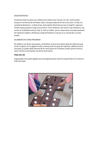 SOLDATS/OFICIALS
Inicialment totes les peces són soldats (cara visible sense marcar), és a dir, només poden
avançar en la direcció de les fletxes. Quan una peça acaba de fer tot el seu camí, i arriba a la
cassella de destinació, no deixa el joc, però esdevé oficial (encara que no hagi fet captures).
Tomba la peça perquè es vegi la seva marca, i d’ara endavant pot moure's cap endavant o cap
enrere en la plataforma de joc (Fig. 3). Com un soldat, pot ser capturat per una peça qualsevol
de l’adversari (soldat o oficial) que acaba de finalitzar el seu joc en un cop de dau a la seva
casella.
ALLIBERAR UN O VARIS PRESONERS
Per alliberar una de les seves peces, cal finalitzar la seva cursa amb la peça de l'adversari que
ha fer la captura. En la següent ronda, comença amb una peça de l'oponent, alliberant així la
seva peça. Es poden apilar diverses de les seves peces en la mateixa casella, però en tots els
casos, només es pot avançar una de les seves peces.
FINAL DEL JOC
El guanyador serà aquell jugador que aconsegueixi portar totes les eseves fitxes d’un extrem a
l’altre de tauler.
 