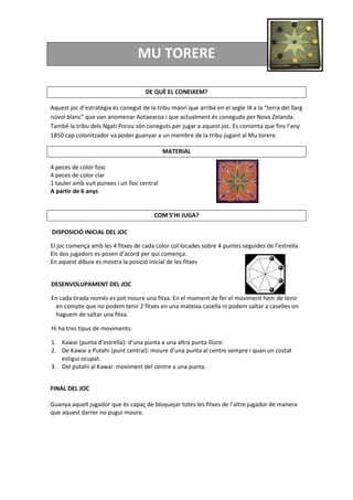 MU TORERE
DE QUÈ EL CONEIXEM?
Aquest joc d’estratègia és conegut de la tribu maorí que arribà en el segle IX a la “terra del llarg
núvol blanc” que van anomenar Aotaearoa i que actualment és coneguda per Nova Zelanda.
També la tribu dels Ngati Porou són coneguts per jugar a aquest joc. Es comenta que fins l’any
1850 cap colonitzador va poder guanyar a un membre de la tribu jugant al Mu torere.
MATERIAL
4 peces de color fosc
4 peces de color clar
1 tauler amb vuit punxes i un lloc central
A partir de 6 anys
COM S’HI JUGA?
DISPOSICIÓ INICIAL DEL JOC
El joc comença amb les 4 fitxes de cada color col·locades sobre 4 puntes seguides de l’estrella.
Els dos jugadors es posen d’acord per qui comença.
En aquest dibuix es mostra la posició inicial de les fitxes
DESENVOLUPAMENT DEL JOC
En cada tirada només es pot moure una fitxa. En el moment de fer el moviment hem de tenir
en compte que no podem tenir 2 fitxes en una mateixa casella ni podem saltar a caselles on
haguem de saltar una fitxa.
Hi ha tres tipus de moviments:
1. Kawai (punta d’estrella): d’una punta a una altra punta lliure.
2. De Kawai a Putahi (punt central): moure d’una punta al centre sempre i quan un costat
estigui ocupat.
3. Del putahi al Kawai: moviment del centre a una punta.
FINAL DEL JOC
Guanya aquell jugador que és capaç de bloquejar totes les fitxes de l’altre jugador de manera
que aquest darrer no pugui moure.
 