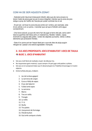 COM HA DE SER AQUESTA ZONA?
- Sobretot amb l’alumnat d’educació infantil, atès que els nens encara no
tenen l’edat de preocupar-se per la seva integritat, intentar que la zona de jocs
estigui a prop de l’edifici de l’escola per poder controlar-los si cal.
- Si pot ser, col·locar la zona de jocs entre sol i ombra, per exemple, sota
d’uns arbres o en un porxo, i recordar que cal que s’hidratin amb aigua
constantment.
- Una bona solució, ja que els nens han de jugar al terra del pati, seria cobrir
tota la superfície del l’àrea amb un material tou, flexible i elàstic, capaç
d’amortir la caiguda dels petits; i evitar els objectes punxants, vidres o altres
elements que produeixin ferides.
- Sota d’un porxo pot ser l’espai ideal per a que els dies de pluja puguin
refugiar-se i passar una estona agradable i tranquila.
2. ELS JOCS PROPOSATS: JOCS D’HABILITAT I JOCS DE TAULA
BLOC 1. JOCS D’HABILITAT
 Són jocs molt fàcils de traslladar al pati i de dibuixar-los.
 No requereixen gaire material, i quasi sempre s’hi pot jugar amb pedres o pilotes.
 Són jocs on el component bàsic que hi desenvolupem és l’habilitat d’aconseguir el nostre
objectiu
 Entre la llista de jocs, trobem:
1. Joc de la diana gegant
2. La xarranca de cargol.
3. Cursa o Rally de xapes
4. El joc del laberint
5. Futbol amb xapes
6. La xarranca
7. Marro
8. Tres en ratlla.
9. Triangle
10. La ratlla
11. 7 i ½
12. Skully
13. Tira palets
14. Llançament de formatge
15. Flèndit bufant
16. Guà amb caniques o bales
 