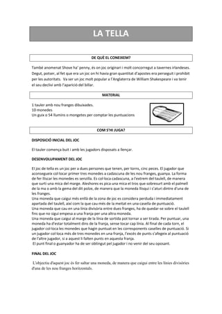 LA TELLA
DE QUÈ EL CONEIXEM?
També anomenat Shove ha’ penny, és on joc originari i molt concorregut a tavernes irlandeses.
Degut, potser, al fet que era un joc on hi havia gran quantitat d’apostes era perseguit i prohibit
per les autoritats. Va ser un joc molt popular a l’Anglaterra de William Shakespeare i va tenir
el seu declivi amb l’aparició del billar.
MATERIAL
1 tauler amb nou franges dibuixades.
10 monedes
Un guix o 54 llumins o mongetes per comptar les puntuacions
COM S’HI JUGA?
DISPOSICIÓ INICIAL DEL JOC
El tauler comença buit i amb les jugadors disposats a llençar.
DESENVOLUPAMENT DEL JOC
EI joc de tella es un joc per a dues persones que tenen, per torns, cinc peces. El jugador que
aconsegueix col·locar primer tres monedes a cadascuna de les nou franges, guanya. La forma
de fer lliscar les monedes es senzilla. Es col·loca cadascuna, a l'extrem del taulell, de manera
que surti una mica del marge. Aleshores es pica una mica el tros que sobresurt amb el palmell
de la ma o amb la gema del dit polze, de manera que la moneda llisqui i s’aturi dintre d'una de
les franges.
Una moneda que caigui més enllà de la zona de joc es considera perduda i immediatament
apartada del taulell, així com la que cau més de la meitat en una casella de puntuació.
Una moneda que cau en una línia divisòria entre dues franges, ha de quedar-se sobre el taulell
fins que no sigui empesa a una franja per una altra moneda.
Una moneda que caigui al marge de la línia de sortida pot tornar a ser tirada. Per puntuar, una
moneda ha d'estar totalment dins de la franja, sense tocar cap línia. Al final de cada torn, el
jugador col·loca les monedes que hagin puntuat en les corresponents caselles de puntuació. Si
un jugador col·loca més de tres monedes en una franja, l'excés de punts s'afegeix al puntuació
de l'altre jugador, si a aquest li falten punts en aquesta franja.
El punt final o guanyador ha de ser obtingut pel jugador i no venir del seu oposant.
FINAL DEL JOC
L'objectiu d'aquest joc és fer saltar una moneda, de manera que caigui entre les línies divisòries
d'una de les nou franges horitzontals.
 