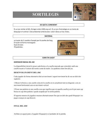 SORTILEGIS
DE QUÈ EL CONEIXEM?
És un joc similar al GO, d’origen xinès 2200 anys aC. És un joc d’estratègia on es tracta de
bloquejar el contrari. Està ambientat amb bruixes i això li dona un toc místic.
MATERIAL
un tauler de 5 caselles d’ample per 8 caselles de llarg.
El tauler té forma rectangular.
Dues bruixes
70 pedretes.
COM S’HI JUGA?
DISPOSICIÓ INICIAL DEL JOC
La disponibilitat inicial és posar cada bruixa a la casella marcada que coincideix amb una
casella tocant a l’extrem del nostre costat de tauler. Les pedretes estan fora del joc.
DESENVOLUPAMENT DEL JOC
Cada jugador de forma alternativa farà un moviment i aquest moviment ha de seu un dels dos
següents:
1.Moure la bruixa a una casella veina de la casella on és actualment tant en diagonal, com en
moviment horitzontal com en moviment vertical.
2.Posar una pedreta en una casella cosa que significa que en aquella casella ja no hi pot anar cap
bruixa ni cap altra pedreta i queda ocupada per la nostra pedreta.
D’aquesta manera els jugadors mouran alternativament fins que un dels dos quedi bloquejat i no
pugui avançar en cap direcció.
FINAL DEL JOC
Arribats en aquest punt, el jugador bloquejat és el perdedor de la partida.
 