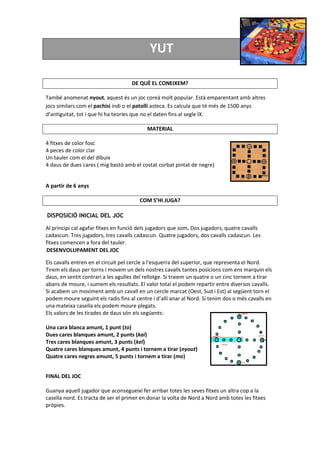 YUT
DE QUÈ EL CONEIXEM?
També anomenat nyout, aquest és un joc coreà molt popular. Està emparentant amb altres
jocs similars com el pachisi indi o el patolli asteca. Es calcula que té més de 1500 anys
d’antiguitat, tot i que hi ha teories que no el daten fins al segle IX.
MATERIAL
4 fitxes de color fosc
4 peces de color clar
Un tauler com el del dibuix
4 daus de dues cares ( mig bastó amb el costat corbat pintat de negre)
A partir de 6 anys
COM S’HI JUGA?
DISPOSICIÓ INICIAL DEL JOC
Al principi cal agafar fitxes en funció dels jugadors que som. Dos jugadors, quatre cavalls
cadascun. Tres jugadors, tres cavalls cadascun. Quatre jugadors, dos cavalls cadascun. Les
fitxes comencen a fora del tauler.
DESENVOLUPAMENT DEL JOC
Els cavalls entren en el circuit pel cercle a l'esquerra del superior, que representa el Nord.
Tirem els daus per torns i movem un dels nostres cavalls tantes posicions com ens marquin els
daus, en sentit contrari a les agulles del rellotge. Si traiem un quatre o un cinc tornem a tirar
abans de moure, i sumem els resultats. El valor total el podem repartir entre diversos cavalls.
Si acabem un moviment amb un cavall en un cercle marcat (Oest, Sud i Est) al següent torn el
podem moure seguint els radis fins al centre i d’allí anar al Nord. Si tenim dos o més cavalls en
una mateixa casella els podem moure plegats.
Els valors de les tirades de daus són els següents:
Una cara blanca amunt, 1 punt (to)
Dues cares blanques amunt, 2 punts (kai)
Tres cares blanques amunt, 3 punts (kel)
Quatre cares blanques amunt, 4 punts i tornem a tirar (nyout)
Quatre cares negres amunt, 5 punts i tornem a tirar (mo)
FINAL DEL JOC
Guanya aquell jugador que aconsegueixi fer arribar totes les seves fitxes un altra cop a la
casella nord. Es tracta de ser el primer en donar la volta de Nord a Nord amb totes les fitxes
pròpies.
 
