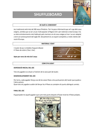 SHUFFLEBOARD
DE QUÈ EL CONEIXEM?
Joc tradicional amb més de 500 anys d’història. Tot i la poca informació que se’n sap dels seus
orígens, sembla que va ser un joc molt popular al Regne Unit i per extensió a tota Europa. Era
un dels entreteniments més habituals pels mariners en els seus viatges al mar i va ser adaptat
a terra al començament del segle XX. Actualment és un esport competitiu a molts indrets del
nord d’Europa.
MATERIAL I EDAT
1 tauler de joc ( el doble d’aquest dibuix)
4 fitxes de colors ( fosc i clar)
Apte per nens de més de 5 anys
COM S’HI JUGA?
DISPOSICIÓ INICIAL DEL JOC
Tots els jugadors es situen a l’extrem de la seva part de tauler.
DESENVOLUPAMENT DEL JOC
Per torns, cada jugador llença una de les seves fitxes a les puntuacions del tauler que queda a
l’altre extrem.
Quan tots els jugadors acabin de llençar les 4 fitxes es compten els punts obtinguts sumats.
FINAL DEL JOC
El guanyador és aquell jugador que sumi més punts després d’haver tirat les 4 fitxes pròpies.
 