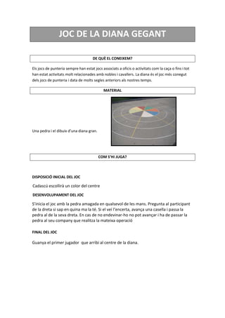 JOC DE LA DIANA GEGANT
DE QUÈ EL CONEIXEM?
Els jocs de punteria sempre han estat jocs associats a oficis o activitats com la caça o fins i tot
han estat activitats molt relacionades amb nobles i cavallers. La diana és el joc més conegut
dels jocs de punteria i data de molts segles anteriors als nostres temps.
MATERIAL
Una pedra i el dibuix d’una diana gran.
COM S’HI JUGA?
DISPOSICIÓ INICIAL DEL JOC
Cadascú escollirà un color del centre
DESENVOLUPAMENT DEL JOC
S’inicia el joc amb la pedra amagada en qualsevol de les mans. Pregunta al participant
de la dreta si sap en quina ma la té. Si el veí l’encerta, avança una casella i passa la
pedra al de la seva dreta. En cas de no endevinar-ho no pot avançar i ha de passar la
pedra al seu company que realitza la mateixa operació
FINAL DEL JOC
Guanya el primer jugador que arribi al centre de la diana.
 