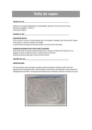 Rally de xapes
ABANS DEL JOC_____________________________________________________
Material: una xapa de beguda per a cada jugador i guix per marcar el circuit a terra.
Nombre de jugadors: mínim 2
Intensitat: mitjana.
DURANT EL JOC_____________________________________________________
DISPOSICIÓ INICIAL
Es fa un camí a la sorra. Es pot aprofitar per a fer pujades i baixades, llocs més estrets i espais
més amplis. Es marca la sortida i d’arribada.
Es posen totes les xapes a la línia de sortida i es marca el torn de tirada.
DESENVOLUPAMENT PER A DOS O MÉS JUGADORS
Amb el dit índex s’impulsa la xapa intentant fer-la avançar el màxim dins del camí. Si un
jugador fa sortir la xapa de la pista, la deixa allà on s’ha sortit.
Guanya la primera xapa que creua la línia de sortida.
DESPRÉS DEL JOC___________________________________________________
OBSERVACIONS
Per tal que pesin més, les xapes es poden omplir de plastilina. Podem escollir entre fer
dibuixos amb la plastilina (i fins i tot les podem envernissar) o bé enganxar a sobre dibuixos o
fotografies de corredors. Al llarg del camí podem posar obstacles que donin emoció a la cursa.
 