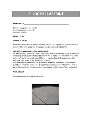 EL JOC DEL LABERINT
ABANS DEL JOC_____________________________________________________
Material: tres pedres per parella
Nombre de jugadors: mínim 2
Intensitat: mitjana.
DURANT EL JOC_____________________________________________________
DISPOSICIÓ INICIAL
Es situen a la sortida dues pedres diferents, una de cada jugador, en el punt blanc més
extern del laberint. La parella de jugadors se situen un davant de l’altre
DESENVOLUPAMENT PER A DOS O MÉS JUGADORS
Un d’ells s’amaga una tercera pedra, més petita, en una de les seves mans, presentant-
li al seu adversari, que haurà de saber a quina mà es troba. Si ho encerta mou la pedra
del terra fins el proper angle o punt blanc i es repeteix l’acció. En cas contrari, és la
pedra del contrincant la que avança fins a l’angle.
El procediment es va repetint fins que una de les pedres arribi fins a l’últim angle o
punt blanc del centre del laberint. El jugador que aconsegueixi arribar primer obté un
punt. El joc es torna a reiniciar però en aquest cas la pedra l’amaga l’altre participant
FINAL DEL JOC
Guanya qui abans aconsegueixi 4 punts.
 