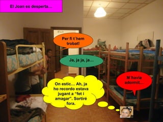 El Joan es desperta…

Per fi t´hem
trobat!

Ja, ja ja, ja…

On estic… Ah, ja
ho recordo estava
jugant a “fet i
amagar”. Sortiré
fora.

M´havia
adormit…

 