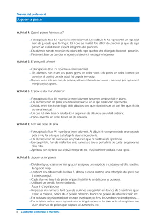 Juguem a pescar
Dossier del professorat
8 L’activitat comercial i marítima
Activitat 4: Quants peixos han nascut?
> Fotocopieu la fitxa 6 i repartiu-la entre l’alumnat. En el dibuix hi ha representat un rap adult
amb els juvenils que ha tingut, tot i que en realitat fora difícil de precisar ja que els raps
passen un estadi larvari essent integrants del plàncton.
> Els alumnes han de recordar els colors dels raps que han vist al llarg de l’activitat i pintar-los.
> Finalment, han de comptar el número d’alevins i resseguir el número.
Activitat 5: El peix petit, al mar!
> Fotocopieu la fitxa 7 i repartiu-la entre l’alumnat.
> Els alumnes han d’unir els punts grans en color verd i els petits en color vermell per
conèixer el destí d’un peix adult i d’un peix immadur.
> Raoneu entre tots per què els peixos petits no s’han de consumir i, en canvi, per què convé
menjar peixos grans.
Activitat 6: El peix va del mar al mercat
> Fotocopieu la fitxa 8 i repartiu-la entre l’alumnat juntament amb un full en blanc.
> Els alumnes han de pintar els dibuixos i fixar-se en el que cadascun representa.
> Decidiu entre tots l’ordre lògic dels dibuixos des que el vaixell surt de port fins que el peix
es ven al mercat.
> Un cop fet això, han de retallar-los i enganxar els dibuixos en un full en blanc.
> Podeu inventar un conte basat en els dibuixos.
Activitat 7: Fem una sopa de peix
> Fotocopieu la fitxa 9 i repartiu-la entre l’alumnat. Al dibuix hi ha representada una sopa de
peix a mig fer a la qual cal afegir-hi alguns ingredients.
> Els alumnes han de reconèixer els productes que hi ha dibuixats i pintar-los.
> Un cop pintats, han de retallar-los amb punxons o tisores per la línia de punts i enganxar-los
dins l’olla.
> Aprofiteu per explicar que convé menjar de tot, especialment verdura, fruita i peix.
Activitat 8: Juguem a ser peixos
> Dividiu el grup classe en tres grups i assigneu una espècie a cadascun d’ells: sardina,
llenguado i rap.
> Utilitzant els dibuixos de la fitxa 5, doneu a cada alumne una fotocòpia del peix que
li correspongui.
> Cada alumne haurà de pintar el peix i retallar-lo amb tisores o punxons.
> Utilitzant un cordill, feu-ne collarets.
A partir d’aquí podeu:
> Repassar els números fent que els alumnes s’organitzin en bancs de 3 sardines quan
s’aturi la música, bancs de 2 peixos diferents, bancs de peixos de diferent color, etc.
> Fer activitats de psicomotricitat: els raps es mouen pel fons, les sardines neden depressa,...
> Fer activitats en les que es repassin els continguts apresos: fer aixecar la mà als peixos que
viuen al fons o als peixos que captura la Llumencès, etc.
 