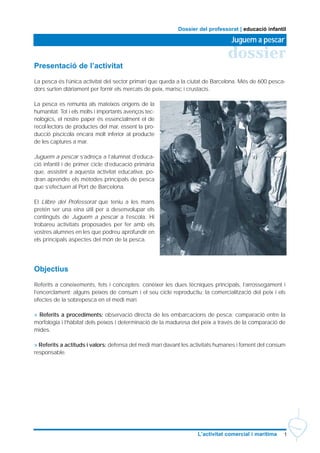 1L’activitat comercial i marítima
dossier
Juguem a pescar
Dossier del professorat | educació infantil
Presentació de l’activitat
La pesca és l’única activitat del sector primari que queda a la ciutat de Barcelona. Més de 600 pesca-
dors surten diàriament per fornir els mercats de peix, marisc i crustacis.
La pesca es remunta als mateixos orígens de la
humanitat. Tot i els molts i importants avenços tec-
nològics, el nostre paper és essencialment el de
recol·lectors de productes del mar, essent la pro-
ducció piscícola encara molt inferior al producte
de les captures a mar.
Juguem a pescar s’adreça a l’alumnat d’educa-
ció infantil i de primer cicle d’educació primària
que, assistint a aquesta activitat educativa, po-
dran aprendre els mètodes principals de pesca
que s’efectuen al Port de Barcelona.
El Llibre del Professorat que teniu a les mans
pretén ser una eina útil per a desenvolupar els
continguts de Juguem a pescar a l’escola. Hi
trobareu activitats proposades per fer amb els
vostres alumnes en les que podreu aprofundir en
els principals aspectes del món de la pesca.
Objectius
Referits a coneixements, fets i conceptes: conèixer les dues tècniques principals, l’arrossegament i
l’encerclament; alguns peixos de consum i el seu cicle reproductiu; la comercialització del peix i els
efectes de la sobrepesca en el medi marí.
> Referits a procediments: observació directa de les embarcacions de pesca; comparació entre la
morfologia i l’hàbitat dels peixos i determinació de la maduresa del peix a través de la comparació de
mides.
> Referits a actituds i valors: defensa del medi marí davant les activitats humanes i foment del consum
responsable.
 