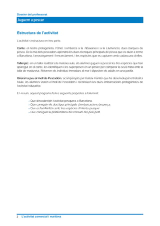 Juguem a pescar
Dossier del professorat
2 L’activitat comercial i marítima
Estructura de l’activitat
L’activitat s’estructura en tres parts:
Conte: el nostre protagonista, l’Oriol, s’embarca a la Tibaxarxes i a la Llumencès, dues barques de
pesca. De la mà dels pescadors aprendrà les dues tècniques principals de pesca que es duen a terme
a Barcelona, l’arrossegament i l’encerclament, i les espècies que es capturen amb cadascuna d’elles.
Taller-joc: en un taller realitzat a la mateixa aula, els alumnes juguen a pescar les tres espècies que han
aparegut en el conte, les identifiquen i les superposen en un pòster per comparar la seva mida amb la
talla de maduresa. Retornen els individus immadurs al mar i dipositen els adults en una paella.
Itinerari a peu al moll de Pescadors: acompanyats pel mateix monitor que ha desenvolupat el treball a
l’aula, els alumnes visiten el moll de Pescadors i reconeixen les dues embarcacions protagonistes de
l’activitat educativa.
En resum, aquest programa fa les següents propostes a l’alumnat:
> Que descobreixin l’activitat pesquera a Barcelona.
> Que coneguin els dos tipus principals d’embarcacions de pesca.
> Que es familiaritzin amb tres espècies d’interès pesquer.
> Que coneguin la problemàtica del consum del peix petit.
 