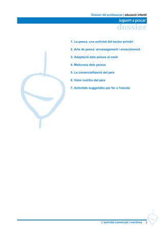 3L’activitat comercial i marítima
dossier
Juguem a pescar
Dossier del professorat | educació infantil
1. La pesca, una activitat del sector primàri
2. Arts de pesca: arrossegament i encerclament
3. Adaptació dels peixos al medi
4. Maduresa dels peixos
5. La comercialització del peix
6. Valor nutritiu del peix
7. Activitats suggerides per fer a l'escola
 