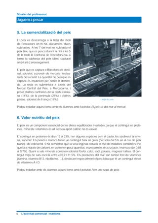 5. La comercialització del peix
El peix es descarrega a la llotja del moll
de Pescadors on hi ha, diàriament, dues
subhastes. A les 7 del matí es subhasta el
peix blau que es pesca durant la nit i a les 5
de la tarda la Confraria de Pescadors duu a
terme la subhasta del peix blanc capturat
amb l’art d’arrossegament.
El peix que es captura a Barcelona és desti-
nat, sobretot, a proveir els mercats i restau-
rants de la ciutat. La quantitat de peix que es
captura és insuficient per cobrir la deman-
da. La resta es subministra a través del
Mercat Central del Peix, a Mercabarna, i
prové d’altres confraries de la costa catala-
na (14%), de la península (26%) i d’altres
països, sobretot de França (16%).
Podeu treballar aquest tema amb els alumnes amb l’activitat El peix va del mar al mercat.
6. Valor nutritiu del peix
El peix és un component essencial de les dietes equilibrades i variades, ja que el contingut en prote-
ïnes, minerals i vitamines és alt i el seu aport calòric no és elevat.
El contingut en proteïnes és d’un 15 al 23%, i en algunes espècies com el caviar, les sardines i la tonyi-
na, superior. Els peixos i mariscs tenen un contingut baix en greix (per sota del 5% en el cas de peix
blanc) i de colesterol. S’ha demostrat que la seva ingesta redueix el risc de malalties coronàries. Pel
que fa a hidrats de carboni, en contenen poca quantitat, especialment els crustacis i mariscs (del 0,01
al 0,7%). Quant a sals minerals contenen sobretot fósfor, calci, sodi, potassi, magnesi i altres. El con-
tingut mitjà de sals oscil·la entre el 0,9 i l’1,5%. Els productes del mar són també font de vitamines
(tiamina, vitamina B12, riboflavina, ...), destacant especialment el peix blau que té un contingut elevat
de vitamines A i D.
Podeu treballar amb els alumnes aquest tema amb l’activitat Fem una sopa de peix.
Juguem a pescar
Dossier del professorat
6 L’activitat comercial i marítima
Llotja de peix.
 