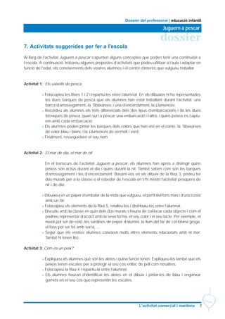 7L’activitat comercial i marítima
dossier
Juguem a pescar
Dossier del professorat | educació infantil
7. Activitats suggerides per fer a l'escola
Al llarg de l’activitat Juguem a pescar s’apunten alguns conceptes que poden tenir una continuïtat a
l’escola. A continuació, trobareu algunes propostes d’activitats que podeu utilitzar a l’aula i adaptar en
funció de l’edat, els coneixements dels vostres alumnes i el centre d’interès que vulgueu treballar.
Activitat 1: Els vaixells de pesca
> Fotocopieu les fitxes 1 i 2 i repartiu-les entre l’alumnat. En els dibuixos hi ha representades
les dues barques de pesca que els alumnes han estat treballant durant l’activitat: una
barca d’arrossegament, la Tibaxarxes, i una d’encerclament, la Llumencès.
> Recordeu als alumnes els trets diferencials dels dos tipus d’embarcacions i de les dues
tècniques de pesca, quan surt a pescar una embarcació i l’altra, i quins peixos es captu-
ren amb cada embarcació.
> Els alumnes poden pintar les barques dels colors que han vist en el conte, la Tibaxarxes
de color blau i blanc i la Llumencès de vermell i verd.
> Finalment, ressegueixen el seu nom.
Activitat 2: El mar de dia, el mar de nit
En el transcurs de l’activitat Juguem a pescar, els alumnes han après a distingir quins
peixos són actius durant el dia i quins durant la nit. També saben com són les barques
d’arrossegament i les d’encerclament. Basant-vos en els dibuix de la fitxa 3, podeu fer
dos murals per a la classe o el rebedor de l’escola on s’hi mostri l’activitat pesquera de
nit i de dia.
> Dibuixeu en un paper d’embalar de la mida que vulgueu, el perfil del fons marí i d’una costa
amb un far.
> Fotocopieu els elements de la fitxa 5, retalleu-los i distribuïu-los entre l’alumnat.
> Discutiu amb la classe en quin dels dos murals s’hauria de col·locar cada objecte i com el
podríeu representar d’acord amb la seva forma, el seu color i el seu tacte. Per exemple, el
núvol pot ser de cotó, les sardines de paper d’alumini, la llum del far de cel·lofana groga,
el fons pot ser fet amb sorra, ...
> Segur que els vostres alumnes coneixen molts altres elements relacionats amb el mar.
També hi tenen lloc.
Activitat 3: Com és un peix?
> Expliqueu als alumnes què són les aletes i quina funció tenen. Expliqueu-los també que els
peixos tenen escates per a protegir el seu cos enlloc de pell com nosaltres.
> Fotocopieu la fitxa 4 i repartiu-la entre l’alumnat.
> Els alumnes hauran d’identificar les aletes en el dibuix i pintar-les de blau i enganxar
gomets en el seu cos que representin les escates.
 