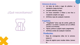 ¿Qué necesitamos?
Vámonos de pesca.
● Un bote de leche o jugo de plástico o
tetrabrik u hojas de fomi.
● Un palo redondo y largo.
● Un trozo estambre o hilaza y una tina o
recipiente amplio con agua.
● 20 fichas rojas de cualquier material.
Tragabolas.
● “Tragabolas” (Una caja de cartón, galón de
plástico o un bote o canasto con un orificio
circular en el frente).
● Tijeras, pintura o papel crepé y pegamento.
● 20 fichas verdes de cualquier material.
Productos.
• Hoja de cronograma (días de la semana
anexo 1)
• Hoja de registro para recabar datos. (anexo
2).
 