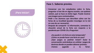 Fase 1. Saberes previos.
• Conversar con los estudiantes sobre la feria,
preguntar si han ido en alguna ocasión, con quiénes
asisten, qué se hace en dicho lugar. Puede mostrar
una imagen para contextualizar.
• Pedir a los alumnos que describan cómo son las
ferias de su localidad (pueden investigar en la red
en caso de ser necesario).
• Después de compartir la información, comentar la
situación actual de la feria con respecto a la
pandemia por COVID-19 y Preguntar:
¿Se puede ir a la feria en esta temporada?
¿Cómo se puede hacer una feria en casa?
¿Qué juegos se podrían incluir? Guiar la
conversación centrándose en enlistar juegos de
destreza donde se pueden obtener premios.
¡Vamos jugando a la feria!.
¡Para Iniciar!
 