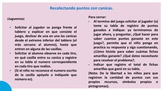 Recolectando puntos con canicas.
¡Juguemos¡
• Solicitar al jugador se ponga frente al
tablero y explicar en que consiste el
juego, deslizar de una en una las canicas
desde el extremo inferior del tablero (el
más cercano al alumno), hasta que
entren en alguna de las casillas.
• Solicitar al alumno observe en cada tiro,
en qué casilla entro su canica y registre
en su tabla el numero correspondiente
en cada tiro que realizo.
• (Si el niño no reconoce el numero escrito
de la casilla apóyelo e indíquele que
número es).
Para cerrar:
• Al termino del juego solicitar al jugador (a)
tome su tabla de registro de puntos
ganados e indique: ya terminamos de
jugar ahora, y preguntar, ¿Qué hacer para
saber cuantos puntos ganaste en este
juego?, permita que el niño ponga en
practica su respuesta y siga cuestionando,
¿Cómo hiciste para saber cuántas fichas
amarillas ganaste? ¿Qué datos necesitaste
para resolver el problema?,
• Indicar que registre el total de fichas
amarillas que ganó en su tabla.
(Nota: De la libertad a los niños para que
registren la cantidad de puntos con sus
propios recursos, símbolos propios o
pictogramas).
 