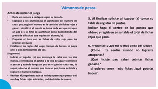 Vámonos de pesca.
Antes de iniciar el juego
• Darle un numero a cada pez según su tamaño.
• Explique a los alumnos(as) el significado del numero de
cada pez; según el numero es la cantidad de fichas rojas a
ganar, decidir si el premio se toma cada vez que atrapen
un pez o si al final se cuantifican (esto dependiendo del
grado de dificultad que requiera el alumno/a).
• Preparar el bote con las fichas de color rojo para los
premios del juego
• Establecer las reglas del juego: tiempo de turnos, si juega
uno o dos participantes a la vez.
¡Juguemos¡
• Indicar al jugador (a) que sostenga la caña con las dos
manos, e introduzca el gancho a la tina de agua y comience
a pescar y cuando tenga un pez en el gancho cada vez, lo
saque, observe el numero que tiene el pez, tome su tabla y
registre el numero marcado .
• Realizar el juego hasta que ya no haya peces que pescar o si
aun hay fichas rojas sobrantes, podrán iniciar de nuevo.
5. Al finalizar solicitar al jugador (a) tomar su
tabla de registro de puntos.
Indicar haga el conteo de los puntos que
obtuvo y registren en su tabla el total de fichas
rojas que gano.
6. Preguntar: ¿Qué fue lo más difícil del juego?
¿Cómo te sentías cuando no lograste
atraparlos?
¿Qué hiciste para saber cuántas fichas
ganaste?
si quieres tener más fichas ¿qué podrías
hacer?
 