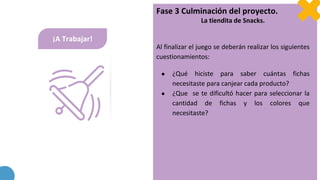 ¡A Trabajar!
Fase 3 Culminación del proyecto.
La tiendita de Snacks.
Al finalizar el juego se deberán realizar los siguientes
cuestionamientos:
● ¿Qué hiciste para saber cuántas fichas
necesitaste para canjear cada producto?
● ¿Que se te dificultó hacer para seleccionar la
cantidad de fichas y los colores que
necesitaste?
 