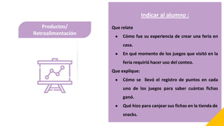 Productos/
Retroalimentación
Indicar al alumno :
Que relate
● Cómo fue su experiencia de crear una feria en
casa.
● En qué momento de los juegos que visitó en la
feria requirió hacer uso del conteo.
Que explique:
● Cómo se llevó el registro de puntos en cada
uno de los juegos para saber cuántas fichas
ganó.
● Qué hizo para canjear sus fichas en la tienda de
snacks.
 